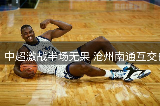 中超激战半场无果 沧州南通互交白卷 VAR吹掉关键进球