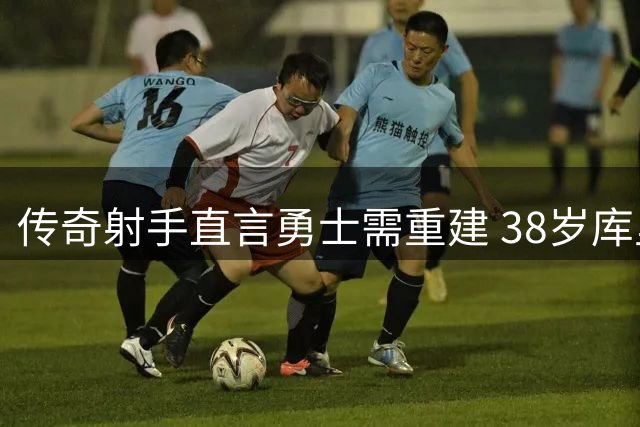 传奇射手直言勇士需重建 38岁库里或成交易筹码？