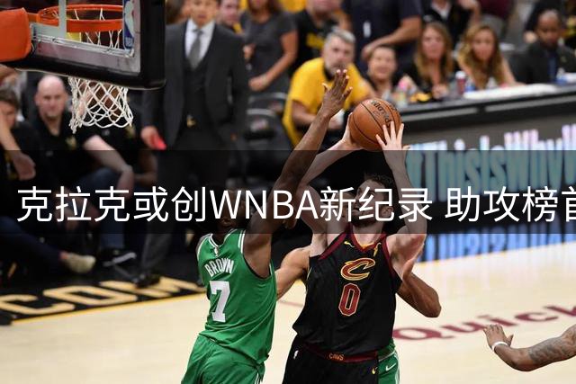 克拉克或创WNBA新纪录 助攻榜首兼得分前三