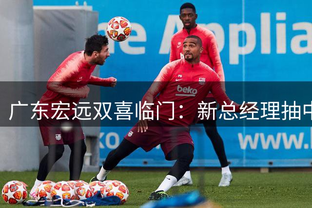 广东宏远双喜临门：新总经理抽中俱乐部杯好签 胡明轩火线回归国家队
