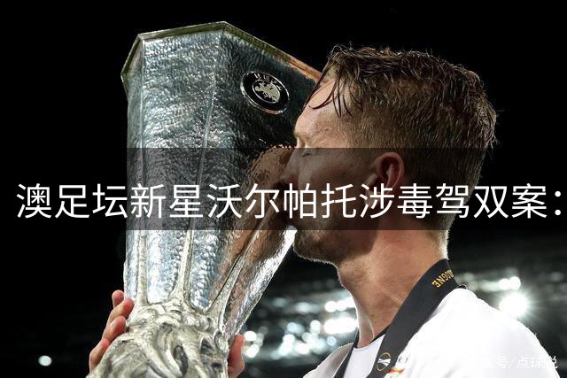 澳足坛新星沃尔帕托涉毒驾双案：超速驾驶后毒品检测呈阳性