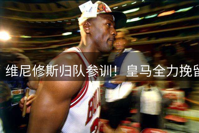 维尼修斯归队参训！皇马全力挽留盼续约，阿森纳持续观望静待挖角良机