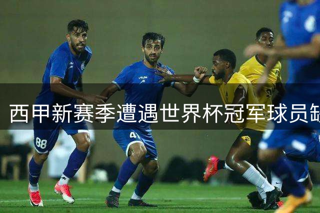 西甲新赛季遭遇世界杯冠军球员缺席潮