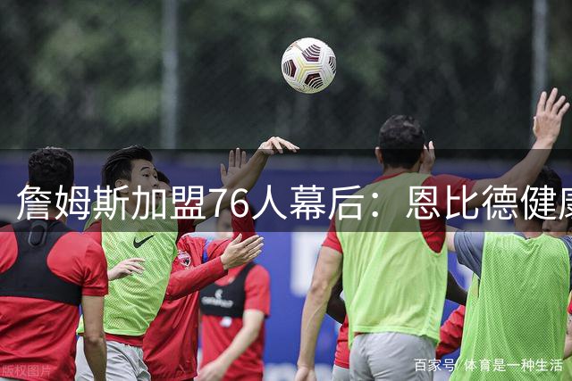 詹姆斯加盟76人幕后：恩比德健康成夺冠最大变数