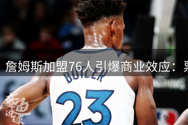 詹姆斯加盟76人引爆商业效应：票价翻倍球衣秒罄 费城年增收3亿美金